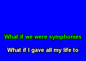 What if we were symphonies

What if I gave all my life to