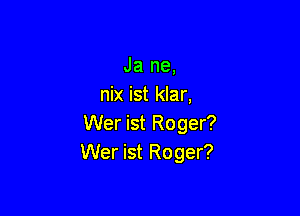 Ja ne,
nix ist klar,

Wer ist Roger?
Wer ist Roger?