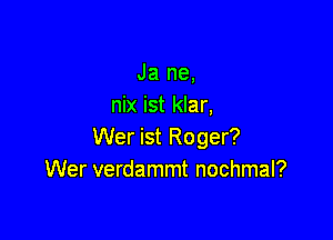 Ja ne,
nix ist klar,

Wer ist Roger?
Wer verdammt nochmal?