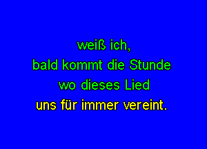 weifs ich,
bald kommt die Stunde

wo dieses Lied
uns f'Lir immer vereint.