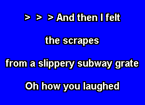 t' t. And then I felt

the scrapes

from a slippery subway grate

Oh how you laughed