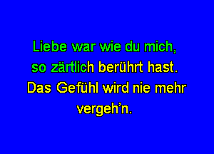 Liebe war wie du mich,
so zartlich beriJhrt hast.

Das Gefiihl wird nie mehr
vergeh'n.