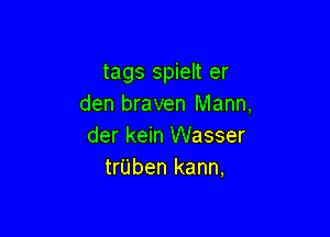 tags spielt er
den braven Mann,

der kein Wasser
trUben kann,