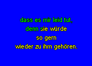 dass es mir leid tut,
denn sie wijrde

so gem
wieder zu ihm gehbren.