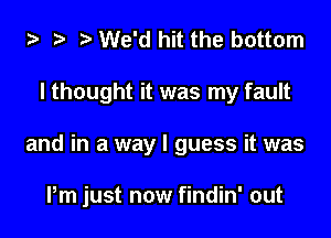 ta 2? We'd hit the bottom
I thought it was my fault

and in a way I guess it was

Pm just now findin' out
