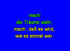 mach'
die Traume wahr,

mach', daB es wird,
wie es einmal war.