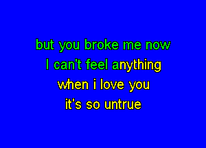 but you broke me now
I can't feel anything

when i love you
it's so untrue