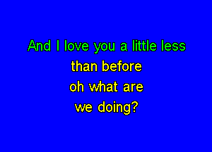 And I love you a little less
than before

oh what are
we doing?