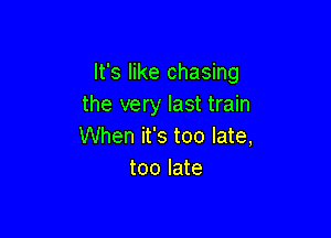 It's like chasing
the very last train

When it's too late,
too late