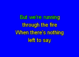 But we're running
through the fire

When there's nothing
left to say