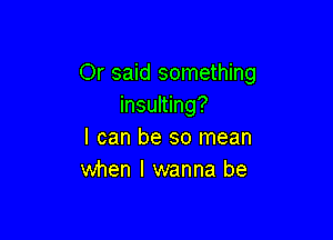 Or said something
insulting?

I can be so mean
when I wanna be