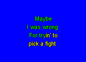 Maybe
I was wrong

For tryin' to
pick a fight