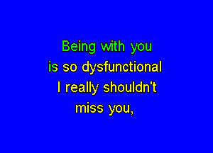 Being with you
is so dysfunctional

I really shouldn't
miss you,