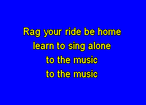 Rag your ride be home
learn to sing alone

to the music
to the music