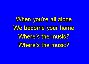 When you're all alone
We become your home

Where's the music?
Where's the music?