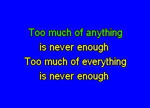 Too much of anything
is never enough

Too much of everything
is never enough