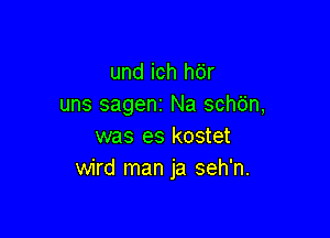 und ich hdr
uns sageni Na schb'n,

was es kostet
wird man ja seh'n.