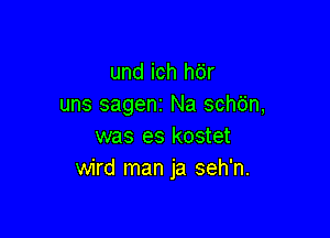 und ich hdr
uns sageni Na schb'n,

was es kostet
wird man ja seh'n.