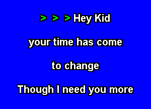 t Hey Kid
your time has come

to change

Though I need you more