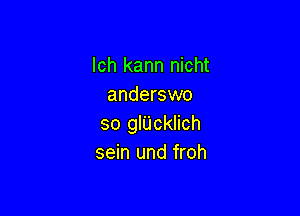 lch kann nicht
anderswo

so glUcklich
sein und froh