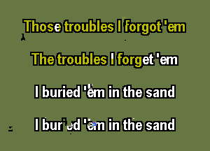 Those troubles I forgot 'em

The troubles I forget 'em
I buried '5m in the sand

I bur ed 'em in the sand