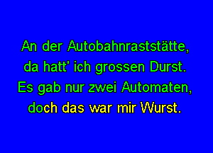 An der Autobahnraststatte,
da hatt' ich grossen Durst.

Es gab nur zwei Automaten,
doch das war mir Wurst.