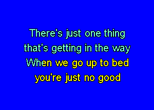 There's just one thing
that's getting in the way

When we go up to bed
you're just no good