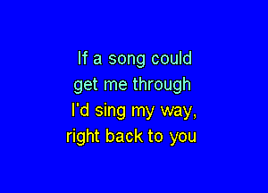 If a song could
get me through

I'd sing my way,
right back to you