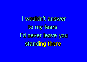 I wouldn't answer
to my fears

I'd never leave you
standing there