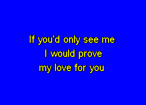 If you'd only see me

I would prove
my love for you