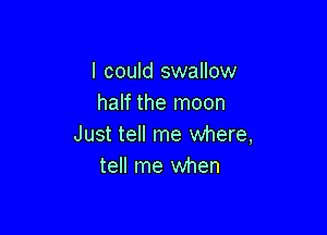I could swallow
half the moon

Just tell me where,
tell me when