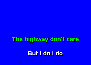 The highway don't care

But I do I do