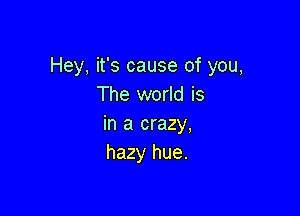 Hey, it's cause of you,
The world is

in a crazy,
hazy hue.