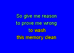 So give me reason
to prove me wrong

to wash
this memory clean