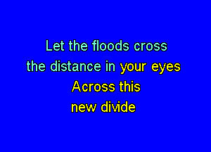 Let the floods cross
the distance in your eyes

Across this
new divide