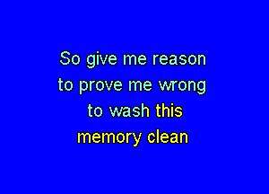 So give me reason
to prove me wrong

to wash this
memory clean