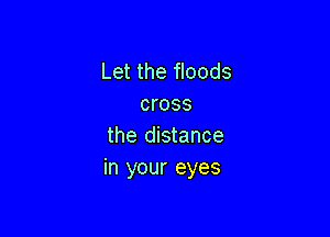 Let the floods
cross

the distance
in your eyes