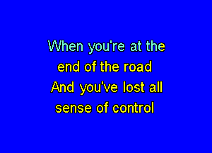 When you're at the
end of the road

And you've lost all
sense of control