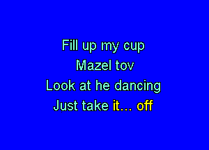 Fill up my cup
Mazel tov

Look at he dancing
Just take it... off