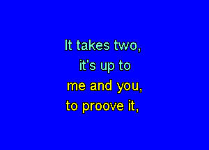 It takes two,
it's up to

me and you,
to proove it,