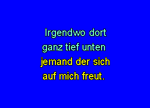 Irgendwo dort
ganz tief unten

jemand der sich
auf mich freut.