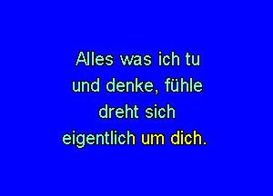 Alles was ich tu
und denke, fUhIe

dreht sich
eigentlich um dich.