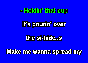 - Holdin' that cup
It's pourin' over

the si-hide..s

Make me wanna spread my