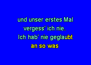 und unser erstes Mal
vergess ich nie.

lch hab nie geglaubt
an so was