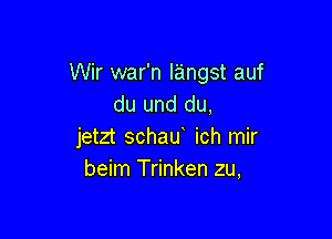 Wir war'n langst auf
du und du,

jetzt schau ich mir
beim Trinken zu,