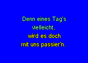 Denn eines Tag's
vielleicht,

wird es doch
mit uns passier'n.