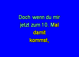 Doch wenn du mir
jetzt zum 10. Mal

damit
kommst,