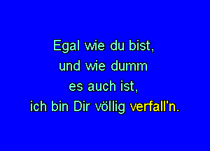 Egal wie du bist,
und wie dumm

es auch ist,
ich bin Dir v6llig verfall'n.