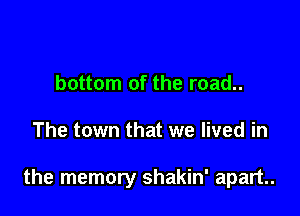 bottom of the road..

The town that we lived in

the memory shakin' apart.