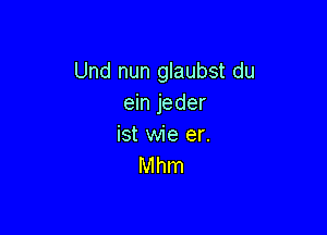 Und nun glaubst du
ein jeder

ist wie er.
Mhm